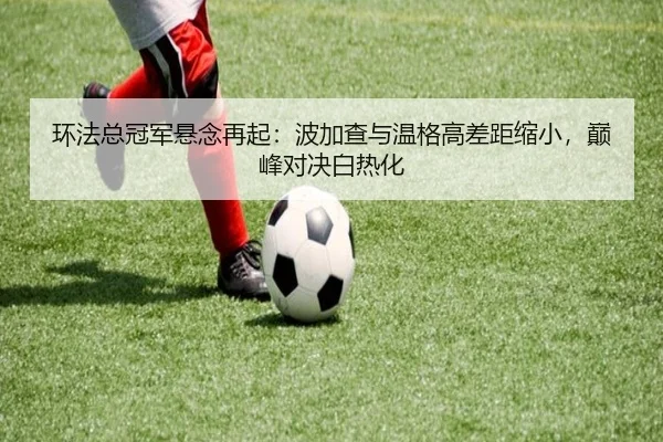 环法总冠军悬念再起：波加查与温格高差距缩小，巅峰对决白热化