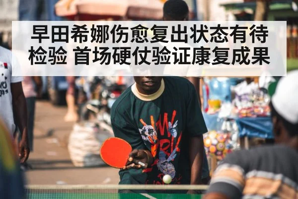 早田希娜伤愈复出状态有待检验 首场硬仗验证康复成果