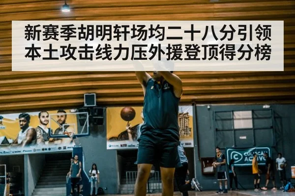 新赛季胡明轩场均二十八分引领本土攻击线力压外援登顶得分榜