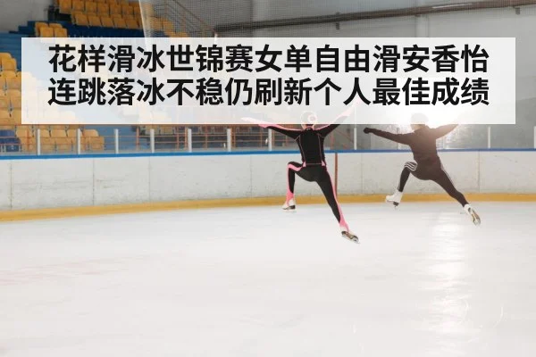 花样滑冰世锦赛女单自由滑安香怡连跳落冰不稳仍刷新个人最佳成绩