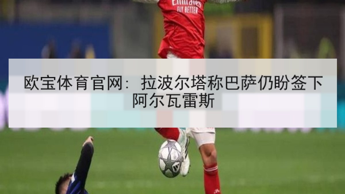 欧宝体育官网: 拉波尔塔称巴萨仍盼签下阿尔瓦雷斯